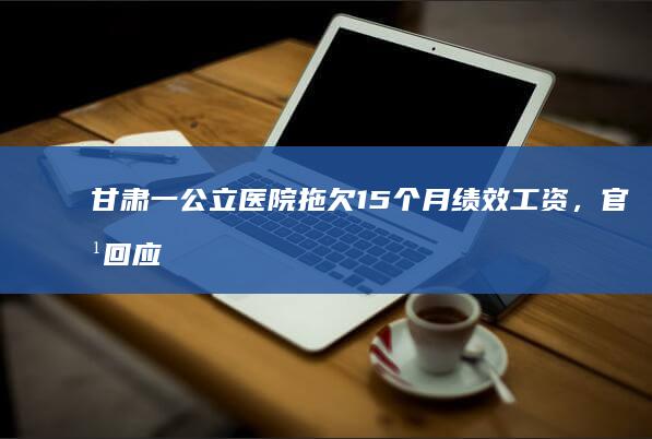 甘肃一公立医院拖欠 15 个月绩效工资，官方回应「实属无奈，逐步补发」，哪些信息值得关注？