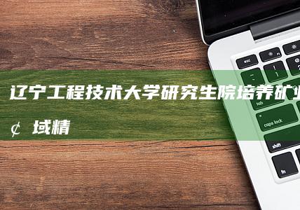 辽宁工程技术大学研究生院：培养矿业工程领域精英的学术殿堂